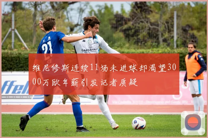 维尼修斯连续11场未进球却渴望3000万欧年薪引发记者质疑