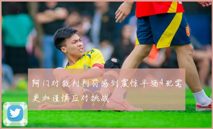 阿门对裁判判罚感到震惊半场4犯需更加谨慎应对挑战