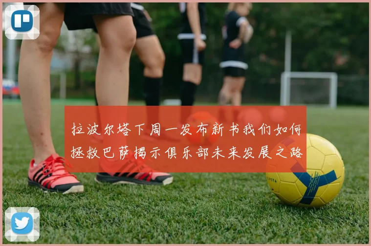 拉波尔塔下周一发布新书我们如何拯救巴萨揭示俱乐部未来发展之路