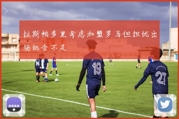 拉斯帕多里考虑加盟罗马但担忧出场机会不足