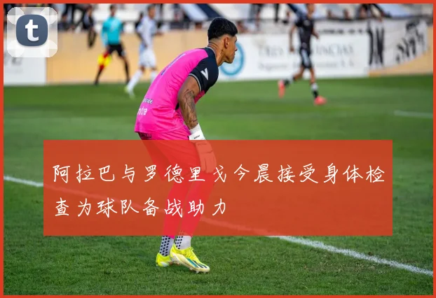 阿拉巴与罗德里戈今晨接受身体检查为球队备战助力