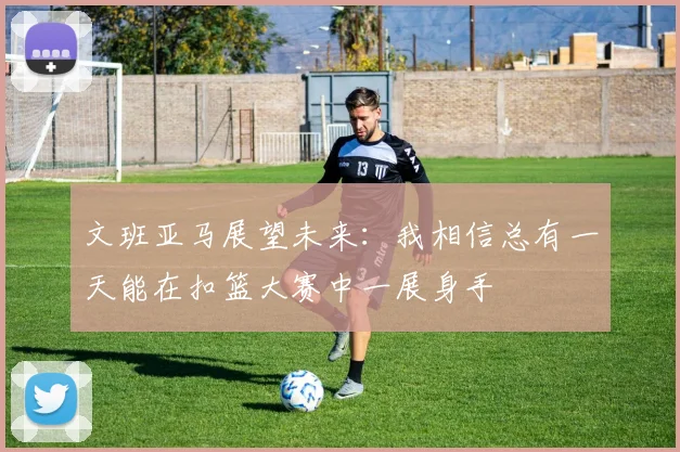 文班亚马展望未来：我相信总有一天能在扣篮大赛中一展身手