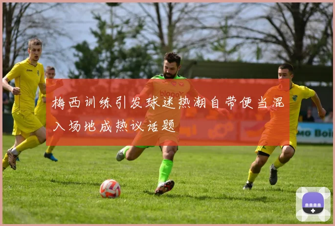 梅西训练引发球迷热潮自带便当混入场地成热议话题