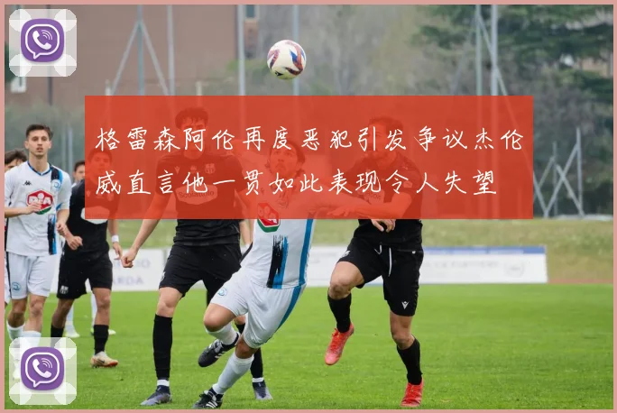 格雷森阿伦再度恶犯引发争议杰伦威直言他一贯如此表现令人失望