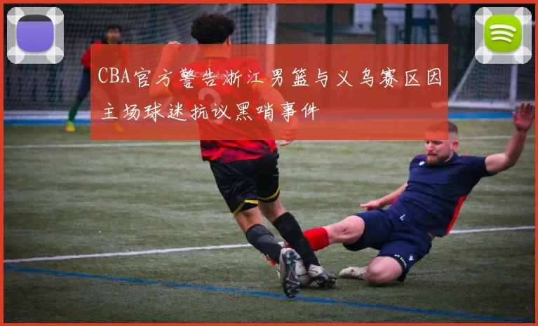 CBA官方警告浙江男篮与义乌赛区因主场球迷抗议黑哨事件