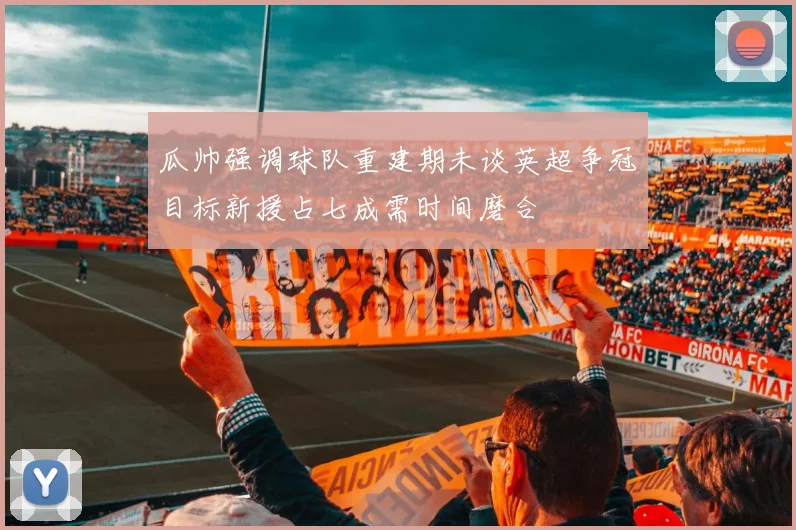 瓜帅强调球队重建期未谈英超争冠目标新援占七成需时间磨合