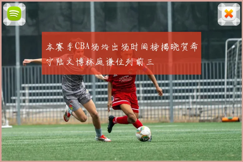本赛季CBA场均出场时间榜揭晓贺希宁陆文博林庭谦位列前三