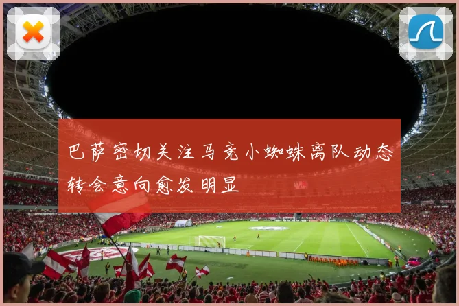 巴萨密切关注马竞小蜘蛛离队动态转会意向愈发明显