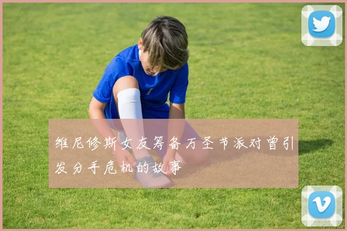 维尼修斯女友筹备万圣节派对曾引发分手危机的故事