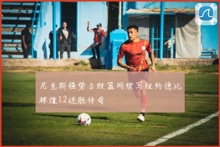尼克斯强势击败篮网续写纽约德比辉煌12连胜传奇