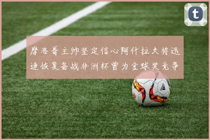 摩洛哥主帅坚定信心阿什拉夫将迅速恢复备战非洲杯曾为金球奖竞争者