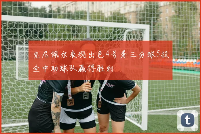 克尼佩尔表现出色4号秀三分球5投全中助球队赢得胜利
