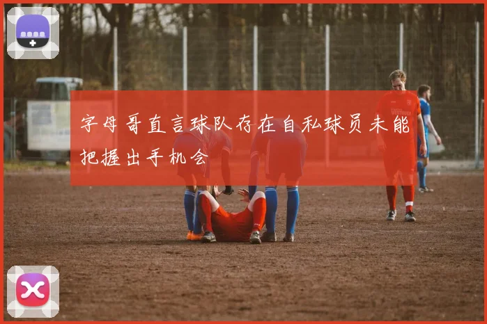 字母哥直言球队存在自私球员未能把握出手机会