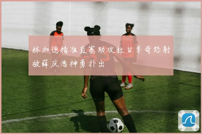 林加德精准直塞助攻杜甘季奇怒射被薛庆浩神勇扑出