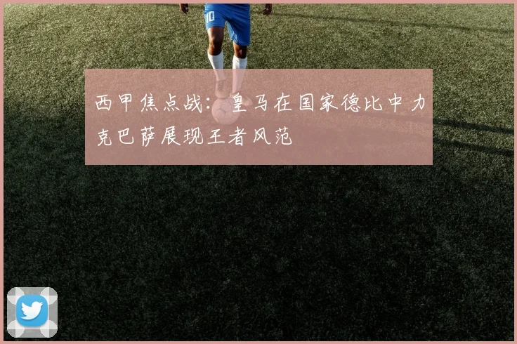 西甲焦点战：皇马在国家德比中力克巴萨展现王者风范