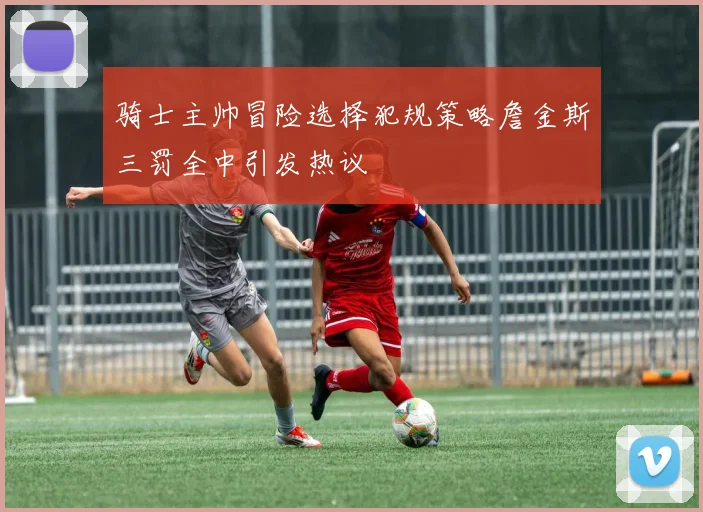 骑士主帅冒险选择犯规策略詹金斯三罚全中引发热议