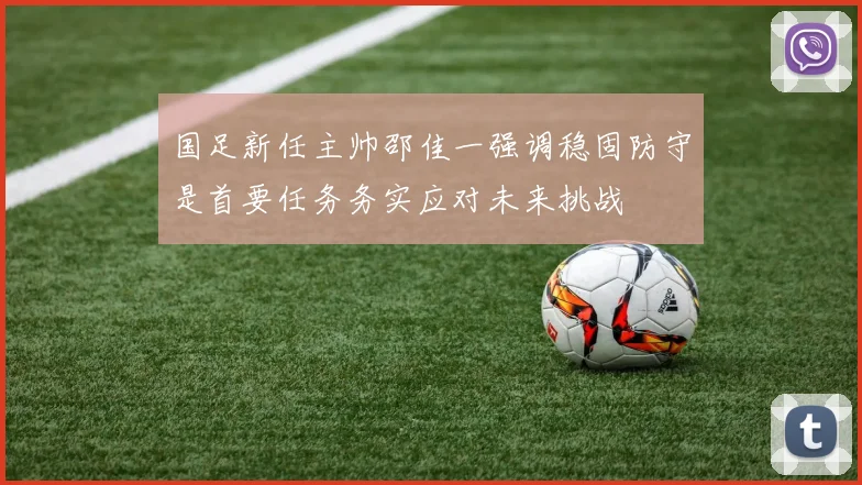 国足新任主帅邵佳一强调稳固防守是首要任务务实应对未来挑战