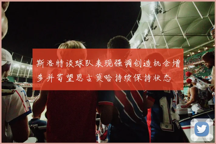 斯洛特谈球队表现强调创造机会增多并寄望恩古莫哈持续保持状态