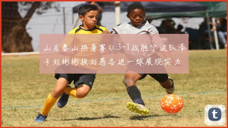 山东泰山热身赛以3-1战胜宁波队泽卡刘彬彬段刘愚各进一球展现实力
