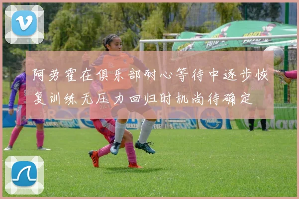 阿劳霍在俱乐部耐心等待中逐步恢复训练无压力回归时机尚待确定