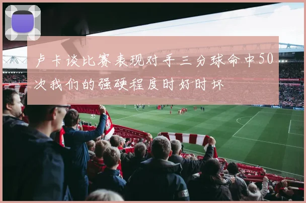 卢卡谈比赛表现对手三分球命中50次我们的强硬程度时好时坏