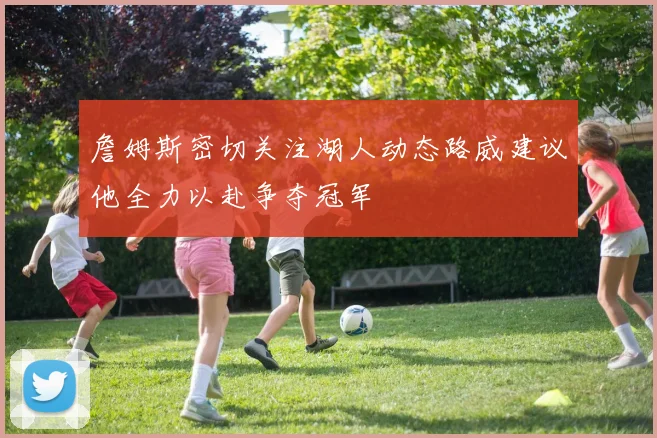 詹姆斯密切关注湖人动态路威建议他全力以赴争夺冠军