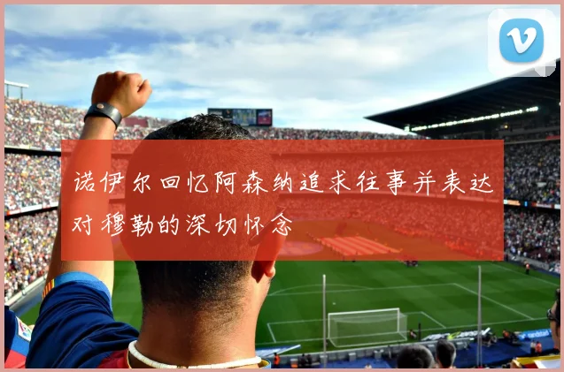 诺伊尔回忆阿森纳追求往事并表达对穆勒的深切怀念