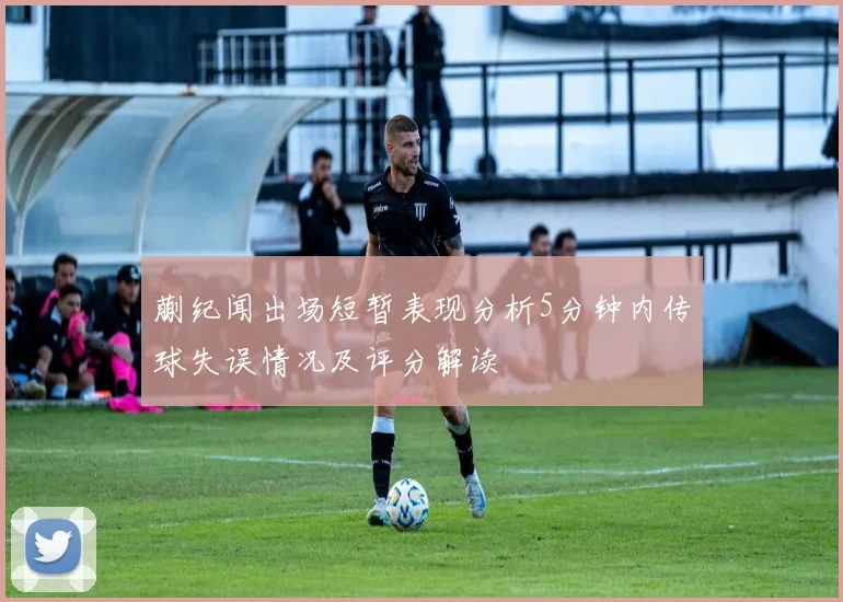 蒯纪闻出场短暂表现分析5分钟内传球失误情况及评分解读