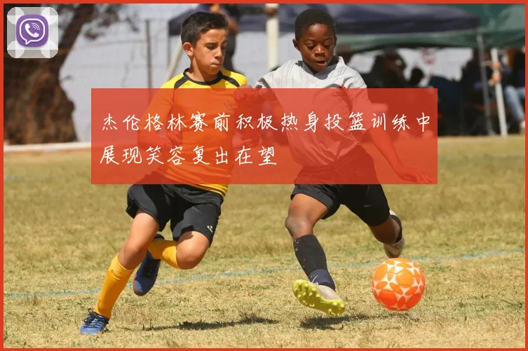 杰伦格林赛前积极热身投篮训练中展现笑容复出在望