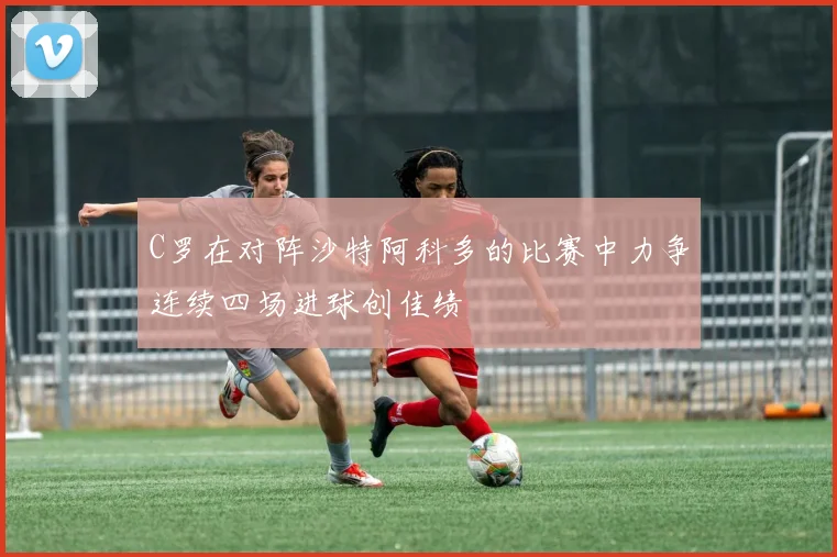 C罗在对阵沙特阿科多的比赛中力争连续四场进球创佳绩
