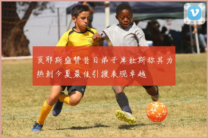 莫耶斯盛赞昔日弟子库杜斯称其为热刺今夏最佳引援表现卓越