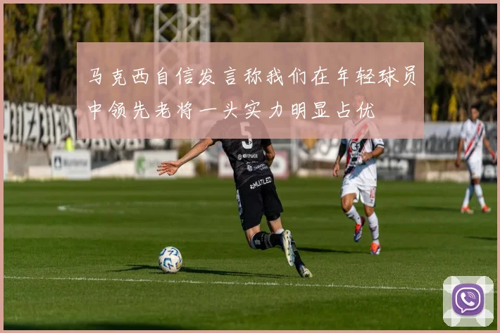 马克西自信发言称我们在年轻球员中领先老将一头实力明显占优