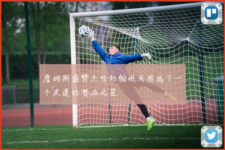 詹姆斯盛赞杰伦约翰逊或将成下一个皮蓬的潜力之星