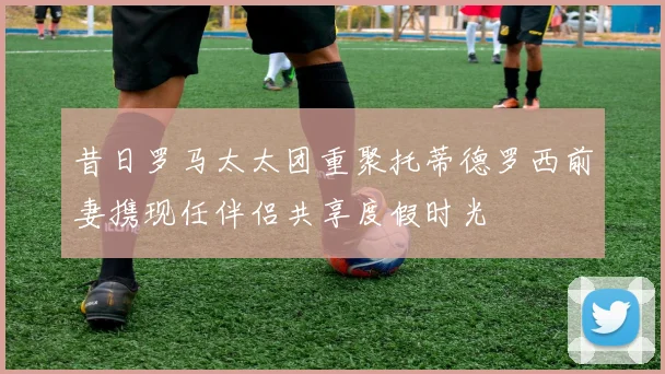 昔日罗马太太团重聚托蒂德罗西前妻携现任伴侣共享度假时光
