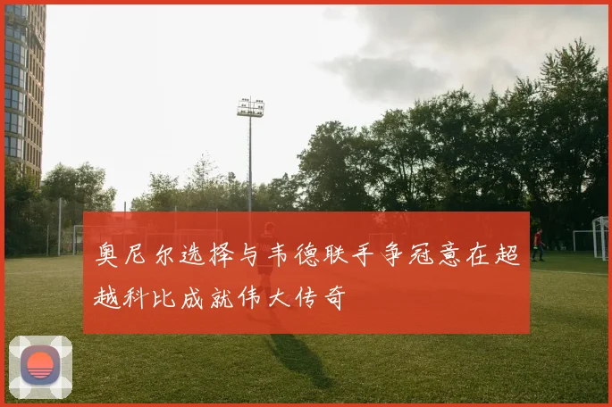 奥尼尔选择与韦德联手争冠意在超越科比成就伟大传奇