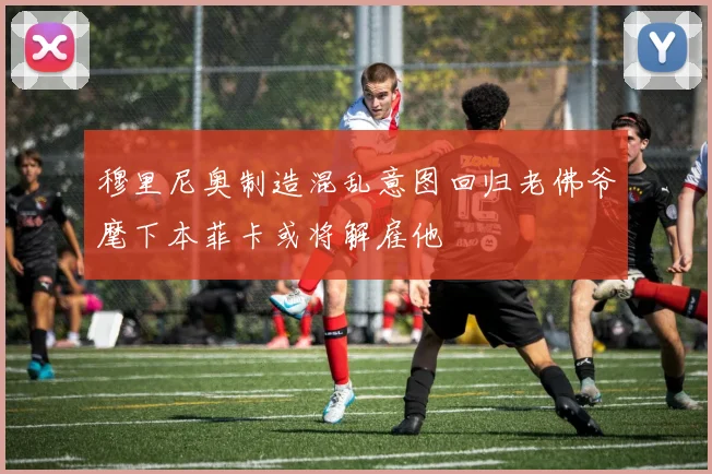 穆里尼奥制造混乱意图回归老佛爷麾下本菲卡或将解雇他