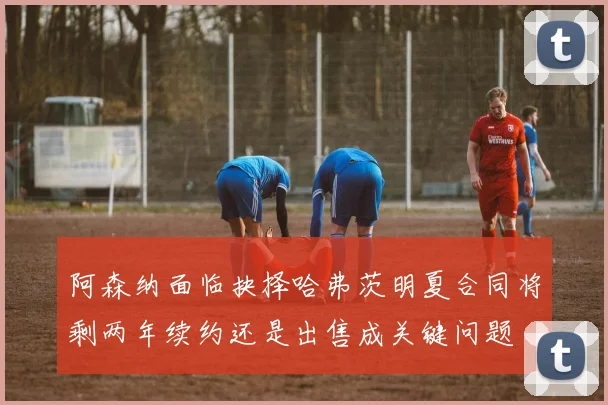 阿森纳面临抉择哈弗茨明夏合同将剩两年续约还是出售成关键问题