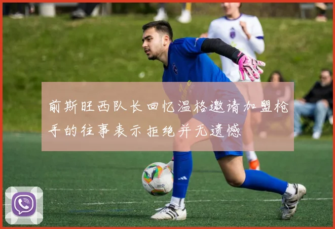 前斯旺西队长回忆温格邀请加盟枪手的往事表示拒绝并无遗憾