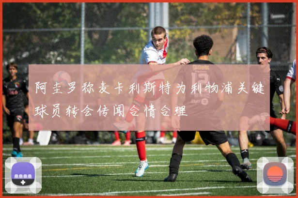 阿圭罗称麦卡利斯特为利物浦关键球员转会传闻合情合理