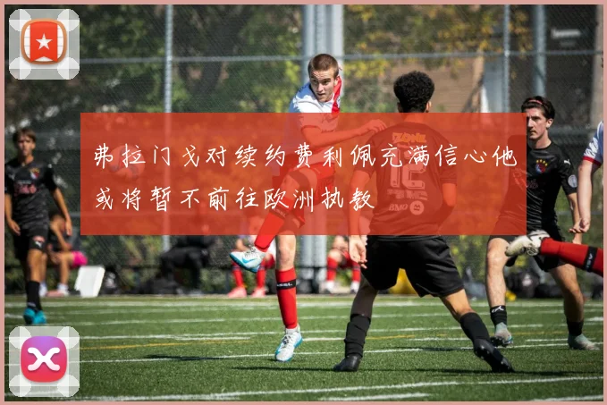 弗拉门戈对续约费利佩充满信心他或将暂不前往欧洲执教