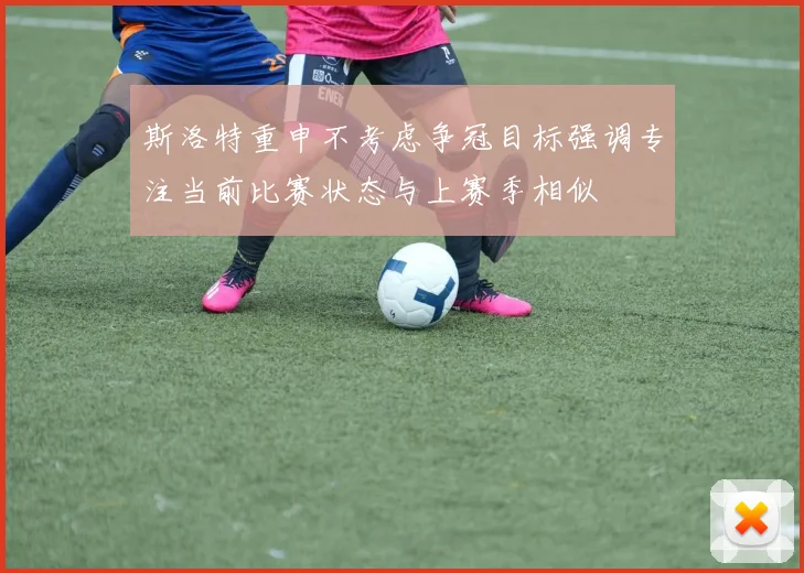 斯洛特重申不考虑争冠目标强调专注当前比赛状态与上赛季相似
