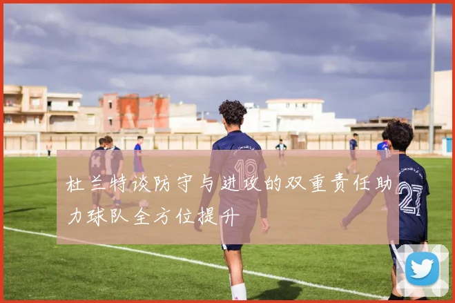 杜兰特谈防守与进攻的双重责任助力球队全方位提升