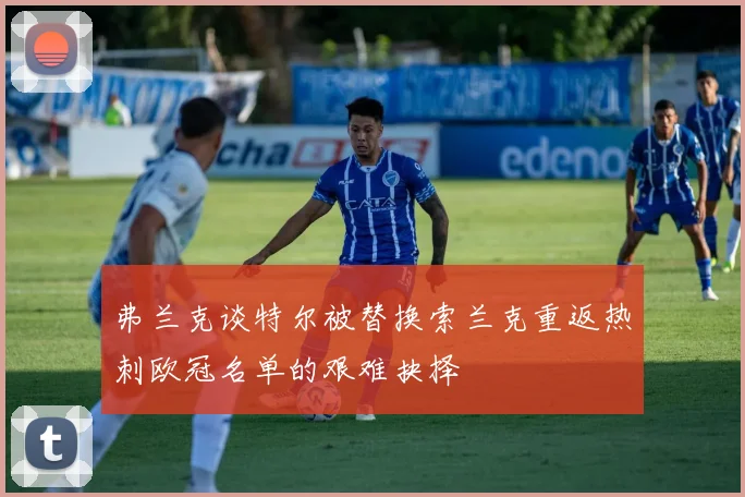 弗兰克谈特尔被替换索兰克重返热刺欧冠名单的艰难抉择