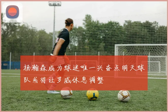 杨瀚森成为球迷唯一兴奋点明天球队或将让罗威休息调整